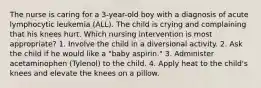 The nurse is caring for a 3-year-old boy with a diagnosis of acute lymphocytic leukemia (ALL). The child is crying and complaining that his knees hurt. Which nursing intervention is most appropriate? 1. Involve the child in a diversional activity. 2. Ask the child if he would like a "baby aspirin." 3. Administer acetaminophen (Tylenol) to the child. 4. Apply heat to the child's knees and elevate the knees on a pillow.