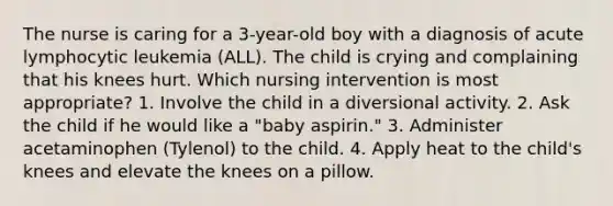 The nurse is caring for a 3-year-old boy with a diagnosis of acute lymphocytic leukemia (ALL). The child is crying and complaining that his knees hurt. Which nursing intervention is most appropriate? 1. Involve the child in a diversional activity. 2. Ask the child if he would like a "baby aspirin." 3. Administer acetaminophen (Tylenol) to the child. 4. Apply heat to the child's knees and elevate the knees on a pillow.