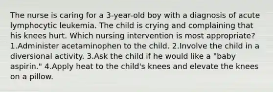 The nurse is caring for a 3-year-old boy with a diagnosis of acute lymphocytic leukemia. The child is crying and complaining that his knees hurt. Which nursing intervention is most appropriate? 1.Administer acetaminophen to the child. 2.Involve the child in a diversional activity. 3.Ask the child if he would like a "baby aspirin." 4.Apply heat to the child's knees and elevate the knees on a pillow.