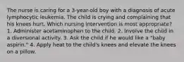 The nurse is caring for a 3-year-old boy with a diagnosis of acute lymphocytic leukemia. The child is crying and complaining that his knees hurt. Which nursing intervention is most appropriate? 1. Administer acetaminophen to the child. 2. Involve the child in a diversional activity. 3. Ask the child if he would like a "baby aspirin." 4. Apply heat to the child's knees and elevate the knees on a pillow.