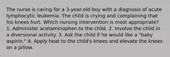 The nurse is caring for a 3-year-old boy with a diagnosis of acute lymphocytic leukemia. The child is crying and complaining that his knees hurt. Which nursing intervention is most appropriate? 1. Administer acetaminophen to the child. 2. Involve the child in a diversional activity. 3. Ask the child if he would like a "baby aspirin." 4. Apply heat to the child's knees and elevate the knees on a pillow.