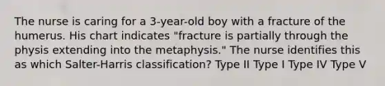 The nurse is caring for a 3-year-old boy with a fracture of the humerus. His chart indicates "fracture is partially through the physis extending into the metaphysis." The nurse identifies this as which Salter-Harris classification? Type II Type I Type IV Type V