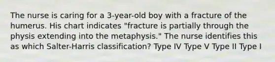 The nurse is caring for a 3-year-old boy with a fracture of the humerus. His chart indicates "fracture is partially through the physis extending into the metaphysis." The nurse identifies this as which Salter-Harris classification? Type IV Type V Type II Type I