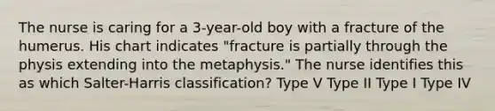 The nurse is caring for a 3-year-old boy with a fracture of the humerus. His chart indicates "fracture is partially through the physis extending into the metaphysis." The nurse identifies this as which Salter-Harris classification? Type V Type II Type I Type IV