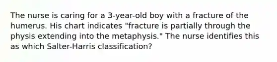 The nurse is caring for a 3-year-old boy with a fracture of the humerus. His chart indicates "fracture is partially through the physis extending into the metaphysis." The nurse identifies this as which Salter-Harris classification?