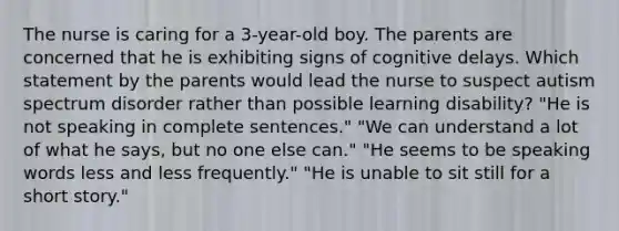 The nurse is caring for a 3-year-old boy. The parents are concerned that he is exhibiting signs of cognitive delays. Which statement by the parents would lead the nurse to suspect autism spectrum disorder rather than possible learning disability? "He is not speaking in complete sentences." "We can understand a lot of what he says, but no one else can." "He seems to be speaking words less and less frequently." "He is unable to sit still for a short story."