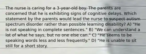 The nurse is caring for a 3-year-old boy. The parents are concerned that he is exhibiting signs of cognitive delays. Which statement by the parents would lead the nurse to suspect autism spectrum disorder rather than possible learning disability? A) "He is not speaking in complete sentences." B) "We can understand a lot of what he says, but no one else can." C) "He seems to be speaking words less and less frequently." D) "He is unable to sit still for a short story.