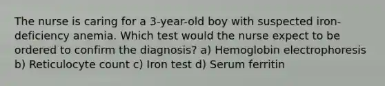 The nurse is caring for a 3-year-old boy with suspected iron-deficiency anemia. Which test would the nurse expect to be ordered to confirm the diagnosis? a) Hemoglobin electrophoresis b) Reticulocyte count c) Iron test d) Serum ferritin