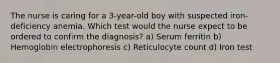 The nurse is caring for a 3-year-old boy with suspected iron-deficiency anemia. Which test would the nurse expect to be ordered to confirm the diagnosis? a) Serum ferritin b) Hemoglobin electrophoresis c) Reticulocyte count d) Iron test