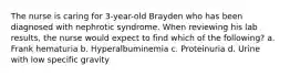 The nurse is caring for 3-year-old Brayden who has been diagnosed with nephrotic syndrome. When reviewing his lab results, the nurse would expect to find which of the following? a. Frank hematuria b. Hyperalbuminemia c. Proteinuria d. Urine with low specific gravity