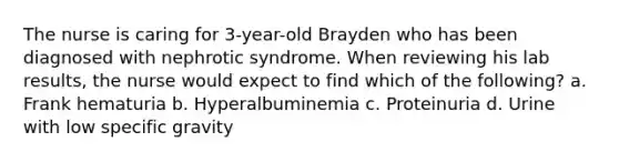 The nurse is caring for 3-year-old Brayden who has been diagnosed with nephrotic syndrome. When reviewing his lab results, the nurse would expect to find which of the following? a. Frank hematuria b. Hyperalbuminemia c. Proteinuria d. Urine with low specific gravity