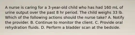 A nurse is caring for a 3-year-old child who has had 160 mL of urine output over the past 8 hr period. The child weighs 33 lb. Which of the following actions should the nurse take? A. Notify the provider. B. Continue to monitor the client. C. Provide oral rehydration fluids. D. Perform a bladder scan at the bedside.