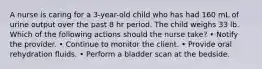 A nurse is caring for a 3-year-old child who has had 160 mL of urine output over the past 8 hr period. The child weighs 33 lb. Which of the following actions should the nurse take? • Notify the provider. • Continue to monitor the client. • Provide oral rehydration fluids. • Perform a bladder scan at the bedside.