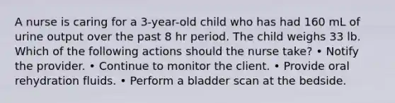 A nurse is caring for a 3-year-old child who has had 160 mL of urine output over the past 8 hr period. The child weighs 33 lb. Which of the following actions should the nurse take? • Notify the provider. • Continue to monitor the client. • Provide oral rehydration fluids. • Perform a bladder scan at the bedside.