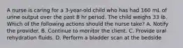 A nurse is caring for a 3-year-old child who has had 160 mL of urine output over the past 8 hr period. The child weighs 33 lb. Which of the following actions should the nurse take? A. Notify the provider. B. Continue to monitor the client. C. Provide oral rehydration fluids. D. Perform a bladder scan at the bedside