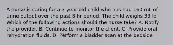 A nurse is caring for a 3-year-old child who has had 160 mL of urine output over the past 8 hr period. The child weighs 33 lb. Which of the following actions should the nurse take? A. Notify the provider. B. Continue to monitor the client. C. Provide oral rehydration fluids. D. Perform a bladder scan at the bedside