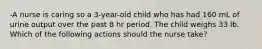 -A nurse is caring so a 3-year-old child who has had 160 mL of urine output over the past 8 hr period. The child weighs 33 lb. Which of the following actions should the nurse take?