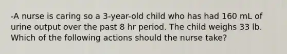 -A nurse is caring so a 3-year-old child who has had 160 mL of urine output over the past 8 hr period. The child weighs 33 lb. Which of the following actions should the nurse take?