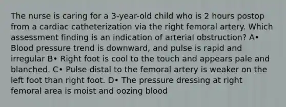 The nurse is caring for a 3-year-old child who is 2 hours postop from a cardiac catheterization via the right femoral artery. Which assessment finding is an indication of arterial obstruction? A• Blood pressure trend is downward, and pulse is rapid and irregular B• Right foot is cool to the touch and appears pale and blanched. C• Pulse distal to the femoral artery is weaker on the left foot than right foot. D• The pressure dressing at right femoral area is moist and oozing blood