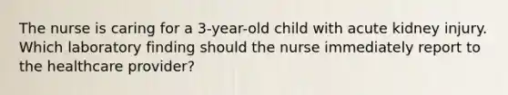 The nurse is caring for a 3-year-old child with acute kidney injury. Which laboratory finding should the nurse immediately report to the healthcare provider?