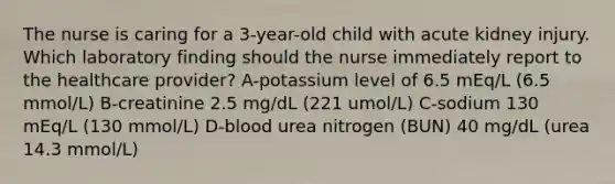 The nurse is caring for a 3-year-old child with acute kidney injury. Which laboratory finding should the nurse immediately report to the healthcare provider? A-potassium level of 6.5 mEq/L (6.5 mmol/L) B-creatinine 2.5 mg/dL (221 umol/L) C-sodium 130 mEq/L (130 mmol/L) D-blood urea nitrogen (BUN) 40 mg/dL (urea 14.3 mmol/L)