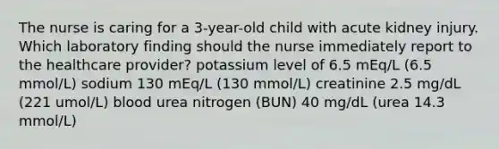 The nurse is caring for a 3-year-old child with acute kidney injury. Which laboratory finding should the nurse immediately report to the healthcare provider? potassium level of 6.5 mEq/L (6.5 mmol/L) sodium 130 mEq/L (130 mmol/L) creatinine 2.5 mg/dL (221 umol/L) blood urea nitrogen (BUN) 40 mg/dL (urea 14.3 mmol/L)