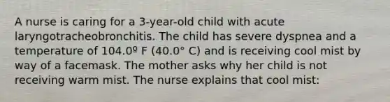 A nurse is caring for a 3-year-old child with acute laryngotracheobronchitis. The child has severe dyspnea and a temperature of 104.0º F (40.0° C) and is receiving cool mist by way of a facemask. The mother asks why her child is not receiving warm mist. The nurse explains that cool mist: