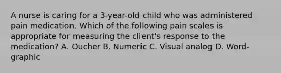 A nurse is caring for a 3-year-old child who was administered pain medication. Which of the following pain scales is appropriate for measuring the client's response to the medication? A. Oucher B. Numeric C. Visual analog D. Word-graphic