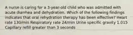 A nurse is caring for a 3-year-old child who was admitted with acute diarrhea and dehydration. Which of the following findings indicates that oral rehydration therapy has been effective? Heart rate 130/min Respiratory rate 24/min Urine specific gravity 1.015 Capillary refill greater than 3 seconds