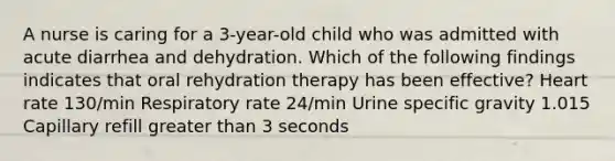 A nurse is caring for a 3-year-old child who was admitted with acute diarrhea and dehydration. Which of the following findings indicates that oral rehydration therapy has been effective? Heart rate 130/min Respiratory rate 24/min Urine specific gravity 1.015 Capillary refill greater than 3 seconds