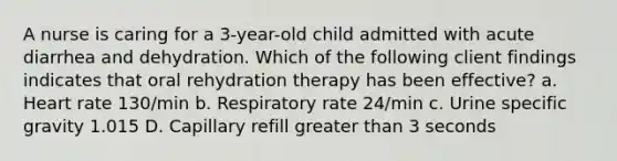 A nurse is caring for a 3-year-old child admitted with acute diarrhea and dehydration. Which of the following client findings indicates that oral rehydration therapy has been effective? a. Heart rate 130/min b. Respiratory rate 24/min c. Urine specific gravity 1.015 D. Capillary refill greater than 3 seconds