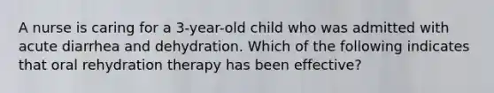 A nurse is caring for a 3-year-old child who was admitted with acute diarrhea and dehydration. Which of the following indicates that oral rehydration therapy has been effective?