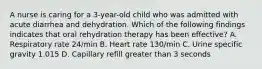 A nurse is caring for a 3-year-old child who was admitted with acute diarrhea and dehydration. Which of the following findings indicates that oral rehydration therapy has been effective? A. Respiratory rate 24/min B. Heart rate 130/min C. Urine specific gravity 1.015 D. Capillary refill greater than 3 seconds