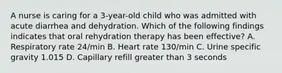 A nurse is caring for a 3-year-old child who was admitted with acute diarrhea and dehydration. Which of the following findings indicates that oral rehydration therapy has been effective? A. Respiratory rate 24/min B. Heart rate 130/min C. Urine specific gravity 1.015 D. Capillary refill greater than 3 seconds