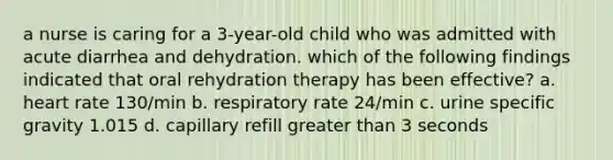 a nurse is caring for a 3-year-old child who was admitted with acute diarrhea and dehydration. which of the following findings indicated that oral rehydration therapy has been effective? a. heart rate 130/min b. respiratory rate 24/min c. urine specific gravity 1.015 d. capillary refill greater than 3 seconds