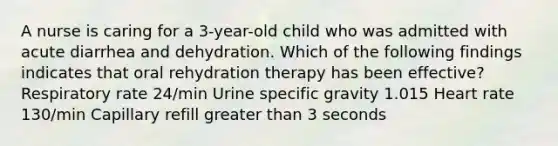 A nurse is caring for a 3-year-old child who was admitted with acute diarrhea and dehydration. Which of the following findings indicates that oral rehydration therapy has been effective? Respiratory rate 24/min Urine specific gravity 1.015 Heart rate 130/min Capillary refill greater than 3 seconds