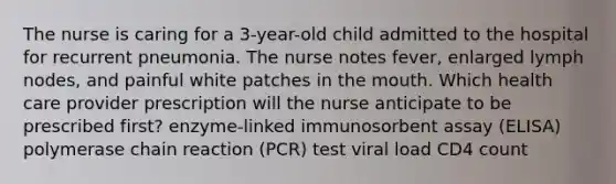 The nurse is caring for a 3-year-old child admitted to the hospital for recurrent pneumonia. The nurse notes fever, enlarged lymph nodes, and painful white patches in the mouth. Which health care provider prescription will the nurse anticipate to be prescribed first? enzyme-linked immunosorbent assay (ELISA) polymerase chain reaction (PCR) test viral load CD4 count