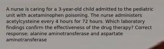 A nurse is caring for a 3-year-old child admitted to the pediatric unit with acetaminophen poisoning. The nurse administers acetylcysteine every 4 hours for 72 hours. Which laboratory findings confirm the effectiveness of the drug therapy? Correct response: alanine aminotransferase and aspartate aminotransferase