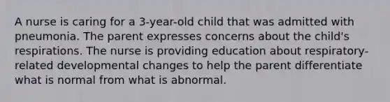 A nurse is caring for a 3-year-old child that was admitted with pneumonia. The parent expresses concerns about the child's respirations. The nurse is providing education about respiratory-related developmental changes to help the parent differentiate what is normal from what is abnormal.