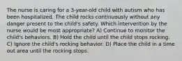 The nurse is caring for a 3-year-old child with autism who has been hospitalized. The child rocks continuously without any danger present to the child's safety. Which intervention by the nurse would be most appropriate? A) Continue to monitor the child's behaviors. B) Hold the child until the child stops rocking. C) Ignore the child's rocking behavior. D) Place the child in a time out area until the rocking stops.