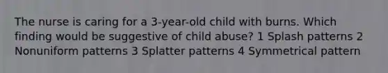 The nurse is caring for a 3-year-old child with burns. Which finding would be suggestive of child abuse? 1 Splash patterns 2 Nonuniform patterns 3 Splatter patterns 4 Symmetrical pattern