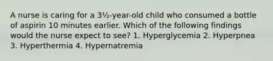 A nurse is caring for a 3½-year-old child who consumed a bottle of aspirin 10 minutes earlier. Which of the following findings would the nurse expect to see? 1. Hyperglycemia 2. Hyperpnea 3. Hyperthermia 4. Hypernatremia