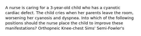 A nurse is caring for a 3-year-old child who has a cyanotic cardiac defect. The child cries when her parents leave the room, worsening her cyanosis and dyspnea. Into which of the following positions should the nurse place the child to improve these manifestations? Orthopneic Knee-chest Sims' Semi-Fowler's