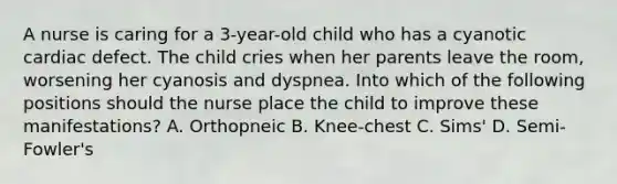 A nurse is caring for a 3-year-old child who has a cyanotic cardiac defect. The child cries when her parents leave the room, worsening her cyanosis and dyspnea. Into which of the following positions should the nurse place the child to improve these manifestations? A. Orthopneic B. Knee-chest C. Sims' D. Semi-Fowler's