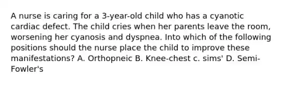 A nurse is caring for a 3-year-old child who has a cyanotic cardiac defect. The child cries when her parents leave the room, worsening her cyanosis and dyspnea. Into which of the following positions should the nurse place the child to improve these manifestations? A. Orthopneic B. Knee-chest c. sims' D. Semi-Fowler's