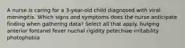 A nurse is caring for a 3-year-old child diagnosed with viral meningitis. Which signs and symptoms does the nurse anticipate finding when gathering data? Select all that apply. bulging anterior fontanel fever nuchal rigidity petechiae irritability photophobia