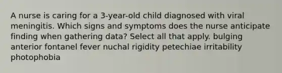 A nurse is caring for a 3-year-old child diagnosed with viral meningitis. Which signs and symptoms does the nurse anticipate finding when gathering data? Select all that apply. bulging anterior fontanel fever nuchal rigidity petechiae irritability photophobia