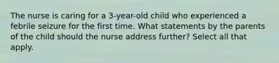 The nurse is caring for a 3-year-old child who experienced a febrile seizure for the first time. What statements by the parents of the child should the nurse address further? Select all that apply.