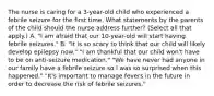 The nurse is caring for a 3-year-old child who experienced a febrile seizure for the first time. What statements by the parents of the child should the nurse address further? (Select all that apply.) A. "I am afraid that our 10-year-old will start having febrile seizures." B. "It is so scary to think that our child will likely develop epilepsy now." "I am thankful that our child won't have to be on anti-seizure medication." "We have never had anyone in our family have a febrile seizure so I was so surprised when this happened." "It's important to manage fevers in the future in order to decrease the risk of febrile seizures."