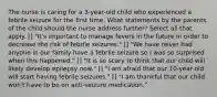 The nurse is caring for a 3-year-old child who experienced a febrile seizure for the first time. What statements by the parents of the child should the nurse address further? Select all that apply. [] "It's important to manage fevers in the future in order to decrease the risk of febrile seizures." [] "We have never had anyone in our family have a febrile seizure so I was so surprised when this happened." [] "It is so scary to think that our child will likely develop epilepsy now." [] "I am afraid that our 10-year-old will start having febrile seizures." [] "I am thankful that our child won't have to be on anti-seizure medication."